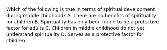 Which of the following is true in terms of spiritual development during middle childhood? A. There are no benefits of spirituality for children B. Spirituality has only been found to be a protective factor for adults C. Children in middle childhood do not yet understand spirituality D. Serves as a protective factor for children