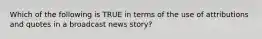 Which of the following is TRUE in terms of the use of attributions and quotes in a broadcast news story?