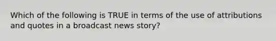 Which of the following is TRUE in terms of the use of attributions and quotes in a broadcast news story?