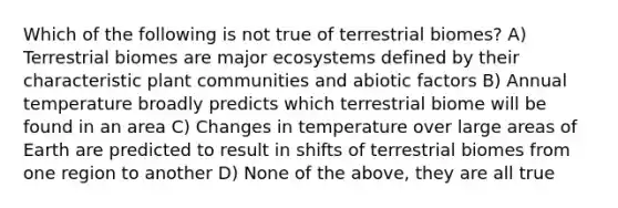 Which of the following is not true of terrestrial biomes? A) Terrestrial biomes are major ecosystems defined by their characteristic plant communities and abiotic factors B) Annual temperature broadly predicts which terrestrial biome will be found in an area C) Changes in temperature over large areas of Earth are predicted to result in shifts of terrestrial biomes from one region to another D) None of the above, they are all true