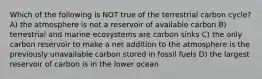 Which of the following is NOT true of the terrestrial carbon cycle? A) the atmosphere is not a reservoir of available carbon B) terrestrial and marine ecosystems are carbon sinks C) the only carbon reservoir to make a net addition to the atmosphere is the previously unavailable carbon stored in fossil fuels D) the largest reservoir of carbon is in the lower ocean