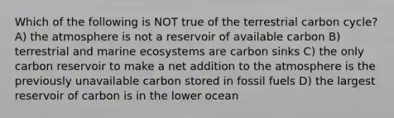 Which of the following is NOT true of the terrestrial carbon cycle? A) the atmosphere is not a reservoir of available carbon B) terrestrial and marine ecosystems are carbon sinks C) the only carbon reservoir to make a net addition to the atmosphere is the previously unavailable carbon stored in fossil fuels D) the largest reservoir of carbon is in the lower ocean