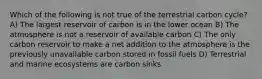 Which of the following is not true of the terrestrial carbon cycle? A) The largest reservoir of carbon is in the lower ocean B) The atmosphere is not a reservoir of available carbon C) The only carbon reservoir to make a net addition to the atmosphere is the previously unavailable carbon stored in fossil fuels D) Terrestrial and marine ecosystems are carbon sinks