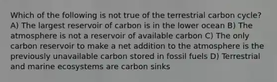 Which of the following is not true of the terrestrial carbon cycle? A) The largest reservoir of carbon is in the lower ocean B) The atmosphere is not a reservoir of available carbon C) The only carbon reservoir to make a net addition to the atmosphere is the previously unavailable carbon stored in fossil fuels D) Terrestrial and marine ecosystems are carbon sinks