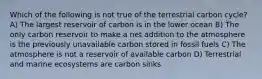 Which of the following is not true of the terrestrial carbon cycle? A) The largest reservoir of carbon is in the lower ocean B) The only carbon reservoir to make a net addition to the atmosphere is the previously unavailable carbon stored in fossil fuels C) The atmosphere is not a reservoir of available carbon D) Terrestrial and marine ecosystems are carbon sinks