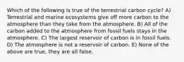 Which of the following is true of the terrestrial carbon cycle? A) Terrestrial and marine ecosystems give off more carbon to the atmosphere than they take from the atmosphere. B) All of the carbon added to the atmosphere from fossil fuels stays in the atmosphere. C) The largest reservoir of carbon is in fossil fuels. D) The atmosphere is not a reservoir of carbon. E) None of the above are true, they are all false.