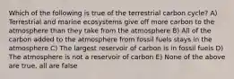 Which of the following is true of the terrestrial carbon cycle? A) Terrestrial and marine ecosystems give off more carbon to the atmosphere than they take from the atmosphere B) All of the carbon added to the atmosphere from fossil fuels stays in the atmosphere C) The largest reservoir of carbon is in fossil fuels D) The atmosphere is not a reservoir of carbon E) None of the above are true, all are false