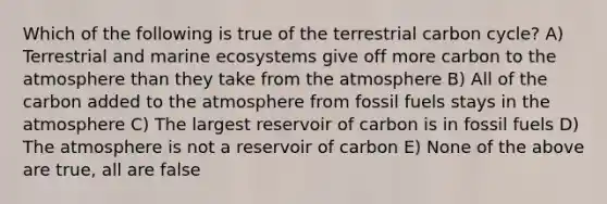 Which of the following is true of the terrestrial carbon cycle? A) Terrestrial and marine ecosystems give off more carbon to the atmosphere than they take from the atmosphere B) All of the carbon added to the atmosphere from fossil fuels stays in the atmosphere C) The largest reservoir of carbon is in fossil fuels D) The atmosphere is not a reservoir of carbon E) None of the above are true, all are false