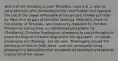 Which of the following is true? Tertullian, circa A.D. 2, was an early Christian who demanded bodily mortification and opposed the use of the pagan philosophy of the ancient Greeks put forth by Plato et al as part of Christian theology Platonism, much to the dismay of Tertullian, was commonly regarded by Christian thinkers as having been an intellectual preparation for Christianity. Christian theologians attempted to use philosophy to prove theological Christian dogma but this approach - to merge philosophy and theology, did not work. Theologians accept the existence of God on faith alone - and not necessarily using philosophical deductions that are based on reasoned and rational inquiry. All of the above