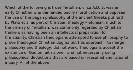 Which of the following is true? Tertullian, circa A.D. 2, was an early Christian who demanded bodily mortification and opposed the use of the pagan philosophy of the ancient Greeks put forth by Plato et al as part of Christian theology Platonism, much to the dismay of Tertullian, was commonly regarded by Christian thinkers as having been an intellectual preparation for Christianity. Christian theologians attempted to use philosophy to prove theological Christian dogma but this approach - to merge philosophy and theology, did not work. Theologians accept the existence of God on faith alone - and not necessarily using philosophical deductions that are based on reasoned and rational inquiry. All of the above