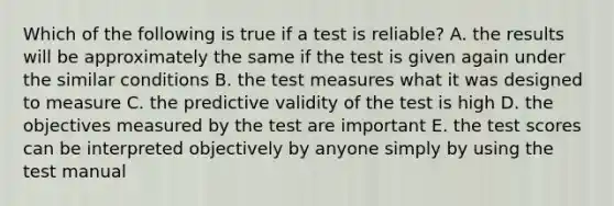 Which of the following is true if a test is reliable? A. the results will be approximately the same if the test is given again under the similar conditions B. the test measures what it was designed to measure C. the predictive validity of the test is high D. the objectives measured by the test are important E. the test scores can be interpreted objectively by anyone simply by using the test manual