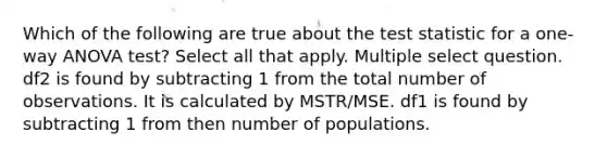 Which of the following are true about the test statistic for a one-way ANOVA test? Select all that apply. Multiple select question. df2 is found by subtracting 1 from the total number of observations. It is calculated by MSTR/MSE. df1 is found by subtracting 1 from then number of populations.