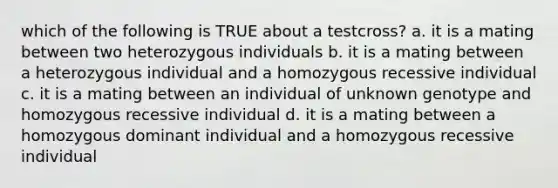 which of the following is TRUE about a testcross? a. it is a mating between two heterozygous individuals b. it is a mating between a heterozygous individual and a homozygous recessive individual c. it is a mating between an individual of unknown genotype and homozygous recessive individual d. it is a mating between a homozygous dominant individual and a homozygous recessive individual