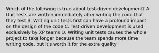 Which of the following is true about test-driven development? A. Unit tests are written immediately after writing the code that they test B. Writing unit tests first can have a profound impact on the design of the code C. Test-driven development is used exclusively by XP teams D. Writing unit tests causes the whole project to take longer because the team spends more time writing code, but it's worth it for the extra quality