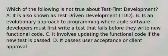 Which of the following is not true about Test-First Development? A. It is also known as Test-Driven Development (TDD). B. Is an evolutionary approach to programming where agile software developers must first write a test that fails before they write new functional code. C. It involves updating the functional code if the new test is passed. D. It passes user acceptance or client approval.