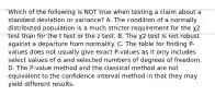 Which of the following is NOT true when testing a claim about a standard deviation or​ variance? A. The condition of a normally distributed population is a much stricter requirement for the χ2 test than for the t test or the z test. B. The χ2 test is not robust against a departure from normality. C. The table for finding​ P-values does not usually give exact​ P-values as it only includes select values of α and selected numbers of degrees of freedom. D. The​ P-value method and the classical method are not equivalent to the confidence interval method in that they may yield different results.