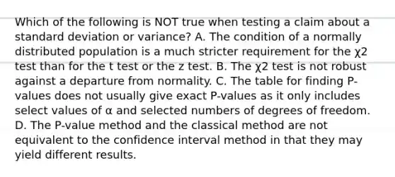 Which of the following is NOT true when testing a claim about a standard deviation or​ variance? A. The condition of a normally distributed population is a much stricter requirement for the χ2 test than for the t test or the z test. B. The χ2 test is not robust against a departure from normality. C. The table for finding​ P-values does not usually give exact​ P-values as it only includes select values of α and selected numbers of degrees of freedom. D. The​ P-value method and the classical method are not equivalent to the confidence interval method in that they may yield different results.