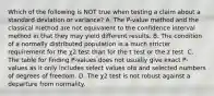 Which of the following is NOT true when testing a claim about a standard deviation or​ variance? A. The​ P-value method and the classical method are not equivalent to the confidence interval method in that they may yield different results. B. The condition of a normally distributed population is a much stricter requirement for the χ2 test than for the t test or the z test. C. The table for finding​ P-values does not usually give exact​ P-values as it only includes select values ofα and selected numbers of degrees of freedom. D. The χ2 test is not robust against a departure from normality.