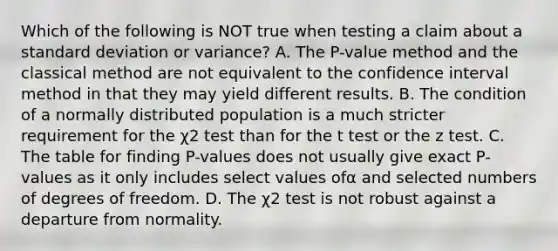 Which of the following is NOT true when testing a claim about a <a href='https://www.questionai.com/knowledge/kqGUr1Cldy-standard-deviation' class='anchor-knowledge'>standard deviation</a> or​ variance? A. The​ P-value method and the classical method are not equivalent to the confidence interval method in that they may yield different results. B. The condition of a normally distributed population is a much stricter requirement for the χ2 test than for the t test or the z test. C. The table for finding​ P-values does not usually give exact​ P-values as it only includes select values ofα and selected numbers of degrees of freedom. D. The χ2 test is not robust against a departure from normality.