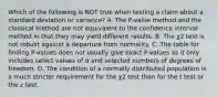 Which of the following is NOT true when testing a claim about a standard deviation or​ variance? A. The​ P-value method and the classical method are not equivalent to the confidence interval method in that they may yield different results. B. The χ2 test is not robust against a departure from normality. C. The table for finding​ P-values does not usually give exact​ P-values as it only includes select values of α and selected numbers of degrees of freedom. D. The condition of a normally distributed population is a much stricter requirement for the χ2 test than for the t test or the z test.