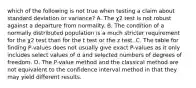 which of the following is not true when testing a claim about standard deviation or variance? A. The χ2 test is not robust against a departure from normality. B. The condition of a normally distributed population is a much stricter requirement for the χ2 test than for the t test or the z test. C. The table for finding​ P-values does not usually give exact​ P-values as it only includes select values of α and selected numbers of degrees of freedom. D. The​ P-value method and the classical method are not equivalent to the confidence interval method in that they may yield different results.