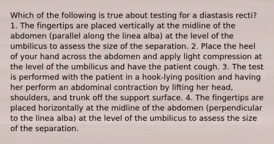 Which of the following is true about testing for a diastasis recti? 1. The fingertips are placed vertically at the midline of the abdomen (parallel along the linea alba) at the level of the umbilicus to assess the size of the separation. 2. Place the heel of your hand across the abdomen and apply light compression at the level of the umbilicus and have the patient cough. 3. The test is performed with the patient in a hook-lying position and having her perform an abdominal contraction by lifting her head, shoulders, and trunk off the support surface. 4. The fingertips are placed horizontally at the midline of the abdomen (perpendicular to the linea alba) at the level of the umbilicus to assess the size of the separation.