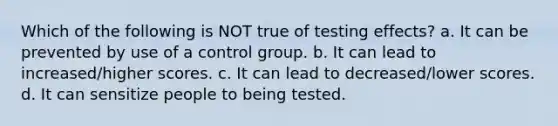 Which of the following is NOT true of testing effects? a. It can be prevented by use of a control group. b. It can lead to increased/higher scores. c. It can lead to decreased/lower scores. d. It can sensitize people to being tested.