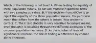 Which of the following is not true? A. When testing for equality of three population​ means, do not use multiple hypothesis tests with two samples at a time. B. If the decision from ANOVA is to reject the equality of the three population​ means, the particular mean that differs from the others is known. Your answer is correct. C. The F test statistic is very sensitive to sample​ means, even though it is obtained through two different estimates of the common population variance. D. As the number of tests of significance​ increase, the risk of finding a difference by chance alone increases.