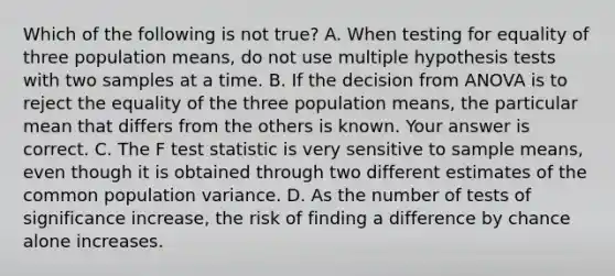 Which of the following is not true? A. When testing for equality of three population​ means, do not use multiple hypothesis tests with two samples at a time. B. If the decision from ANOVA is to reject the equality of the three population​ means, the particular mean that differs from the others is known. Your answer is correct. C. The F test statistic is very sensitive to sample​ means, even though it is obtained through two different estimates of the common population variance. D. As the number of tests of significance​ increase, the risk of finding a difference by chance alone increases.