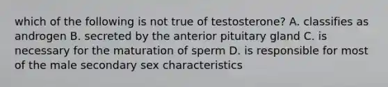 which of the following is not true of testosterone? A. classifies as androgen B. secreted by the anterior pituitary gland C. is necessary for the maturation of sperm D. is responsible for most of the male secondary sex characteristics