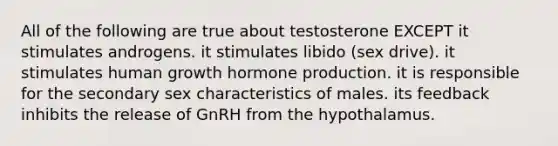 All of the following are true about testosterone EXCEPT it stimulates androgens. it stimulates libido (sex drive). it stimulates human growth hormone production. it is responsible for the secondary sex characteristics of males. its feedback inhibits the release of GnRH from the hypothalamus.