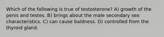 Which of the following is true of testosterone? A) growth of the penis and testes. B) brings about the male secondary sex characteristics. C) can cause baldness. D) controlled from the thyroid gland.