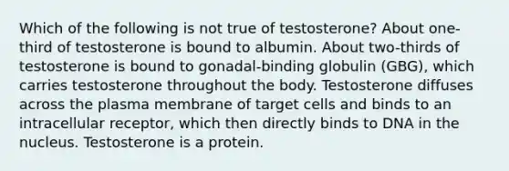 Which of the following is not true of testosterone? About one-third of testosterone is bound to albumin. About two-thirds of testosterone is bound to gonadal-binding globulin (GBG), which carries testosterone throughout the body. Testosterone diffuses across the plasma membrane of target cells and binds to an intracellular receptor, which then directly binds to DNA in the nucleus. Testosterone is a protein.