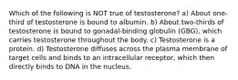 Which of the following is NOT true of testosterone? a) About one-third of testosterone is bound to albumin. b) About two-thirds of testosterone is bound to gonadal-binding globulin (GBG), which carries testosterone throughout the body. c) Testosterone is a protein. d) Testosterone diffuses across the plasma membrane of target cells and binds to an intracellular receptor, which then directly binds to DNA in the nucleus.