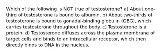 Which of the following is NOT true of testosterone? a) About one-third of testosterone is bound to albumin. b) About two-thirds of testosterone is bound to gonadal-binding globulin (GBG), which carries testosterone throughout the body. c) Testosterone is a protein. d) Testosterone diffuses across the plasma membrane of target cells and binds to an intracellular receptor, which then directly binds to DNA in the nucleus.