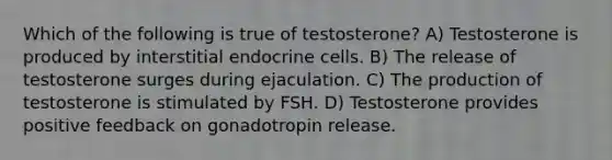 Which of the following is true of testosterone? A) Testosterone is produced by interstitial endocrine cells. B) The release of testosterone surges during ejaculation. C) The production of testosterone is stimulated by FSH. D) Testosterone provides positive feedback on gonadotropin release.