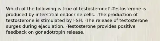 Which of the following is true of testosterone? -Testosterone is produced by interstitial endocrine cells. -The production of testosterone is stimulated by FSH. -The release of testosterone surges during ejaculation. -Testosterone provides positive feedback on gonadotropin release.