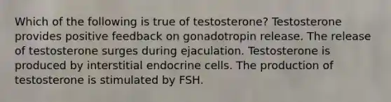 Which of the following is true of testosterone? Testosterone provides positive feedback on gonadotropin release. The release of testosterone surges during ejaculation. Testosterone is produced by interstitial endocrine cells. The production of testosterone is stimulated by FSH.