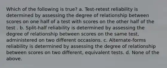 Which of the following is true? a. Test-retest reliability is determined by assessing the degree of relationship between scores on one half of a test with scores on the other half of the test . b. Split-half reliability is determined by assessing the degree of relationship between scores on the same test, administered on two different occasions. c. Alternate-forms reliability is determined by assessing the degree of relationship between scores on two different, equivalent tests. d. None of the above.