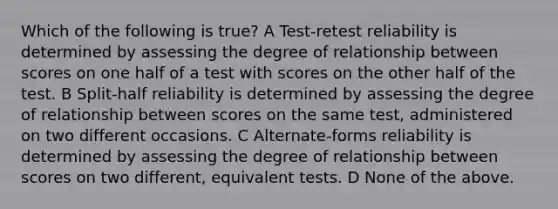 Which of the following is true? A Test-retest reliability is determined by assessing the degree of relationship between scores on one half of a test with scores on the other half of the test. B Split-half reliability is determined by assessing the degree of relationship between scores on the same test, administered on two different occasions. C Alternate-forms reliability is determined by assessing the degree of relationship between scores on two different, equivalent tests. D None of the above.