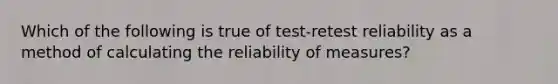 Which of the following is true of test-retest reliability as a method of calculating the reliability of measures?