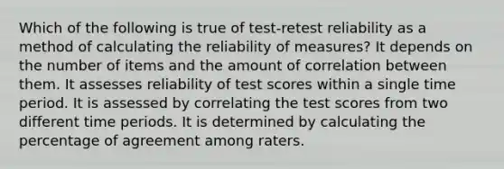 Which of the following is true of test-retest reliability as a method of calculating the reliability of measures? It depends on the number of items and the amount of correlation between them. It assesses reliability of test scores within a single time period. It is assessed by correlating the test scores from two different time periods. It is determined by calculating the percentage of agreement among raters.