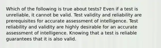 Which of the following is true about tests? Even if a test is unreliable, it cannot be valid. Test validity and reliability are prerequisites for accurate assessment of intelligence. Test reliability and validity are highly desirable for an accurate assessment of intelligence. Knowing that a test is reliable guarantees that it is also valid.