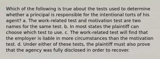 Which of the following is true about the tests used to determine whether a principal is responsible for the intentional torts of his agent? a. The work-related test and motivation test are two names for the same test. b. In most states the plaintiff can choose which test to use. c. The work-related test will find that the employer is liable in more circumstances than the motivation test. d. Under either of these tests, the plaintiff must also prove that the agency was fully disclosed in order to recover.