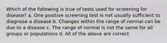 Which of the following is true of tests used for screening for disease? a. One positive screening test is not usually sufficient to diagnose a disease b. Changes within the range of normal can be due to a disease c. The range of normal is not the same for all groups or populations d. All of the above are correct