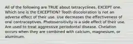 All of the following are TRUE about tetracyclines, EXCEPT one. Which one is the EXCEPTION? Tooth discoloration is not an adverse effect of their use. Use decreases the effectiveness of oral contraceptives. Photosensitivity is a side effect of their use. Are used to treat aggressive periodontal disease. Chelation occurs when they are combined with calcium, magnesium, or aluminum.