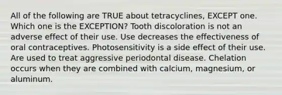 All of the following are TRUE about tetracyclines, EXCEPT one. Which one is the EXCEPTION? Tooth discoloration is not an adverse effect of their use. Use decreases the effectiveness of oral contraceptives. Photosensitivity is a side effect of their use. Are used to treat aggressive periodontal disease. Chelation occurs when they are combined with calcium, magnesium, or aluminum.