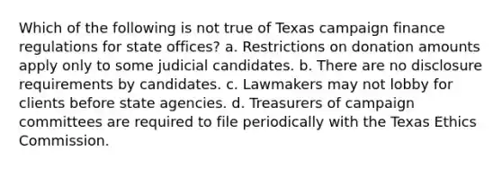 Which of the following is not true of Texas campaign finance regulations for state offices? a. Restrictions on donation amounts apply only to some judicial candidates. b. There are no disclosure requirements by candidates. c. Lawmakers may not lobby for clients before state agencies. d. Treasurers of campaign committees are required to file periodically with the Texas Ethics Commission.