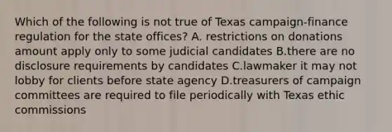 Which of the following is not true of Texas campaign-finance regulation for the state offices? A. restrictions on donations amount apply only to some judicial candidates B.there are no disclosure requirements by candidates C.lawmaker it may not lobby for clients before state agency D.treasurers of campaign committees are required to file periodically with Texas ethic commissions