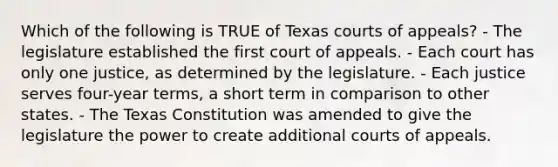 Which of the following is TRUE of Texas courts of appeals? - The legislature established the first court of appeals. - Each court has only one justice, as determined by the legislature. - Each justice serves four-year terms, a short term in comparison to other states. - The Texas Constitution was amended to give the legislature the power to create additional courts of appeals.